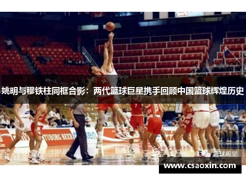 姚明与穆铁柱同框合影：两代篮球巨星携手回顾中国篮球辉煌历史