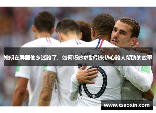 姚明在异国他乡迷路了,如何巧妙求助引来热心路人帮助的故事 姚明在异国他乡迷路了,如何巧妙求助引来热心路人帮助的故事