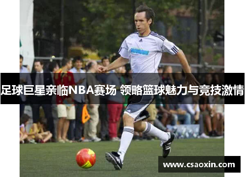 足球巨星亲临NBA赛场 领略篮球魅力与竞技激情