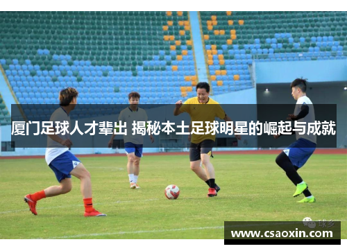 厦门足球人才辈出 揭秘本土足球明星的崛起与成就 厦门足球人才辈出 揭秘本土足球明星的崛起与成就
