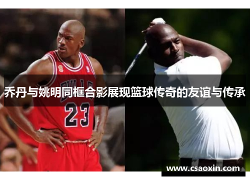 乔丹与姚明同框合影展现篮球传奇的友谊与传承