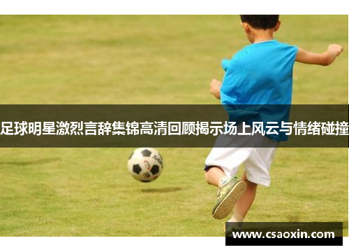 足球明星激烈言辞集锦高清回顾揭示场上风云与情绪碰撞